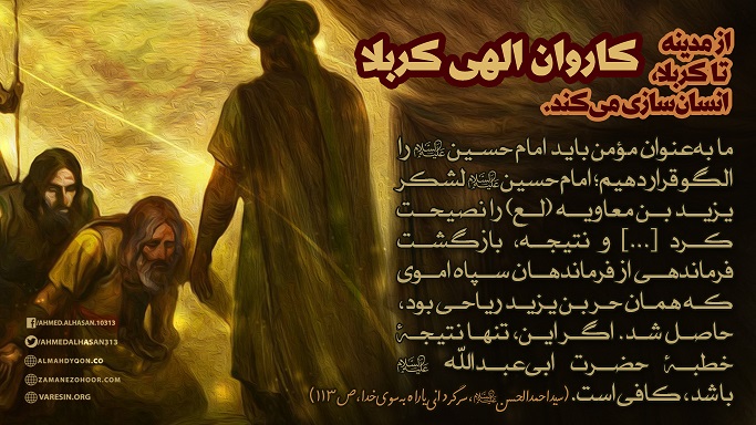 این کاروان حسین(ع) است که همچنان که پیش می‌رود دین را به‌سوی جایگاه اصلی خود پیش می‌برد تاآن زمان که حق درجایش قرار بگیرد؛حتی به قیمت خون عزیزترین و پاک‌ترین اولیای خداوند که جان‌هایمان فدایشان باد.دراین حرکت پیش‌رونده،برای ارواح آفت‌زده،دارویی شفابخش هست که به ولایت غیر‌الهی آلوده شده... سایت رسمی دعوت سید احمدالحسن ع