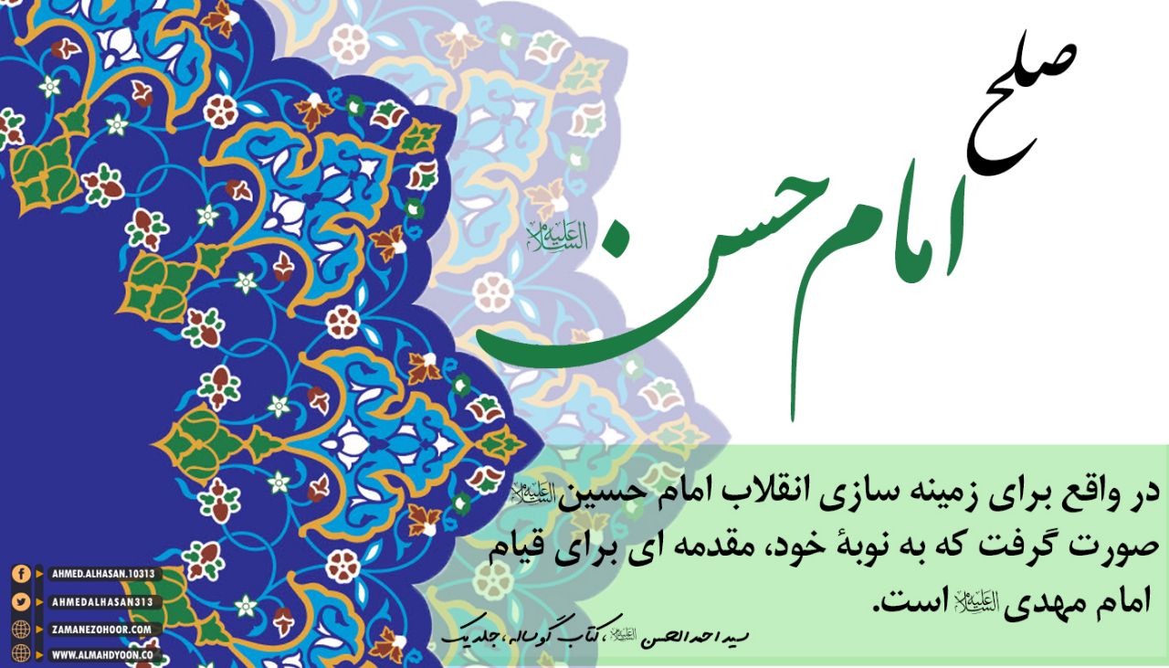 امام حسن (ع) به‌صراحت می‌فرماید که صلح او برای حفظ جان شیعیان ـ‌که پیروان حقیقی اسلام‌اند و حق با بقای آن‌ها باقی می‌ماندـ بوده است؛ و اگر ما با چشم بصیرت به این قضیه نگاه کنیم درخواهیم یافت که صلح امام حسن (ع) در واقع برای زمینه‌سازی انقلاب امام حسین(ع) صورت گرفت که به‌نوبۀ خود، مقدمه‌ای برای قیام امام مهدی (ع) است.