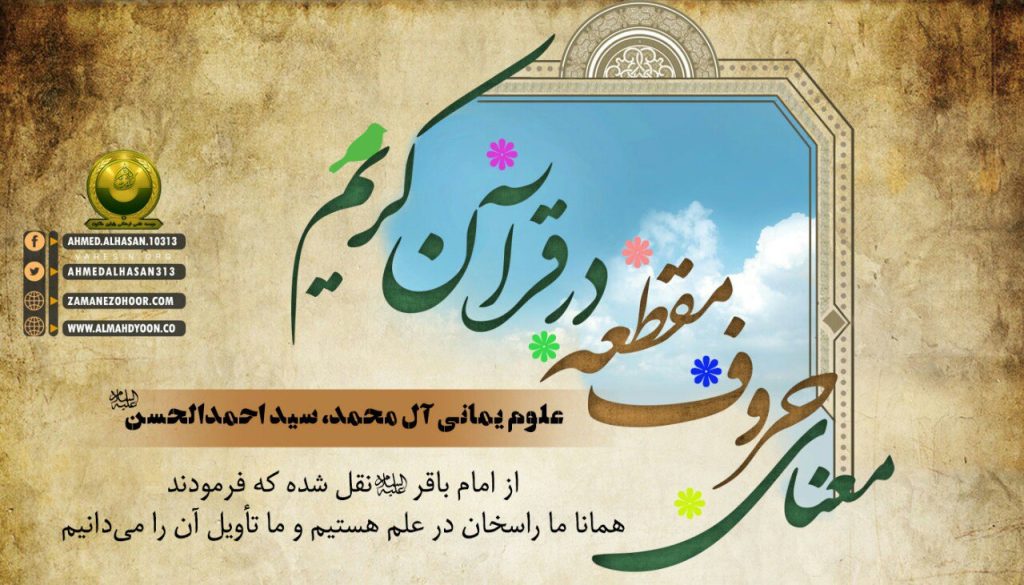 تفسیر حروف مقطعه قرآن کریم با بیان یمانی آل محمد سید احمدالحسن (ع) این حروف صَفْوة (برترین و خالص‌ترین‌های) قرآن‌اند و از آن‌ها، اسم اعظم تکوین می‌یابد و این سرّی است بین خدا و امام (ع) که از آن اسم اعظم تألیف می‌شود. اگر در این خصوص، بیش از این اجازه داشتم سخن بگویم، سخن می‌گفتم.