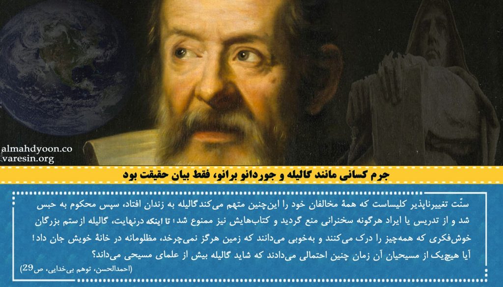 «سنّت تغییرناپذیر کلیساست که همۀ مخالفان خود را این‌چنین متهم می‌کند: گالیله به زندان افتاد، سپس محکوم به حبس خانگی شد و از تدریس یا ایراد هر‌گونه سخنرانی منع گردید و کتاب‌هایش نیز ممنوع شد؛ تا اینکه درنهایت، گالیله از ستم بزرگان خوش‌فکری که همه‌چیز را درک می‌کنند و به‌خوبی می‌دانند که زمین هرگز نمی‌چرخد، مظلومانه در خانۀ خویش جان داد! آیا هیچ‌یک از مسیحیان آن زمان چنین احتمالی می‌دادند که شاید گالیلۀ ـ‌به‌زعم کلیساـ مرتد و بدعت‌گذار بیش از علمای مسیحی می‌داند؟ (احمدالحسن، توهم بی‌خدایی، ص29)