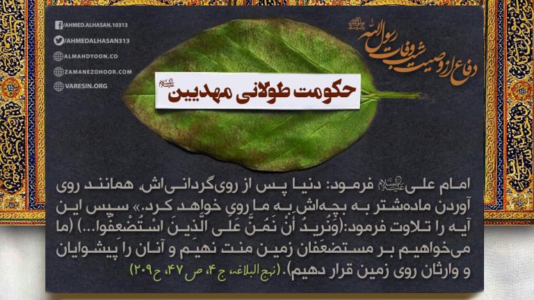 حکومت طولانی مهدیین - امام علی(ع) فرمود: دنیا پس از رویگردانیاش،همانند رویآوردن مادهشتر به بچهاش به ما روی خواهد کرد.» سپس این آیه را تلاوت فرمود:(وَنُرِيدُ أَنْ نَمُنَّ عَلَى الَّذِينَ اسْتُضْعِفُوا...) (ما میخواهيم برمستضعفان زمين منت نهيم وآنان را پيشوايان و وارثان روی زمين قرار دهيم).(نهجالبلاغه،ج۴،ص۴۷،ح۲۰۹)