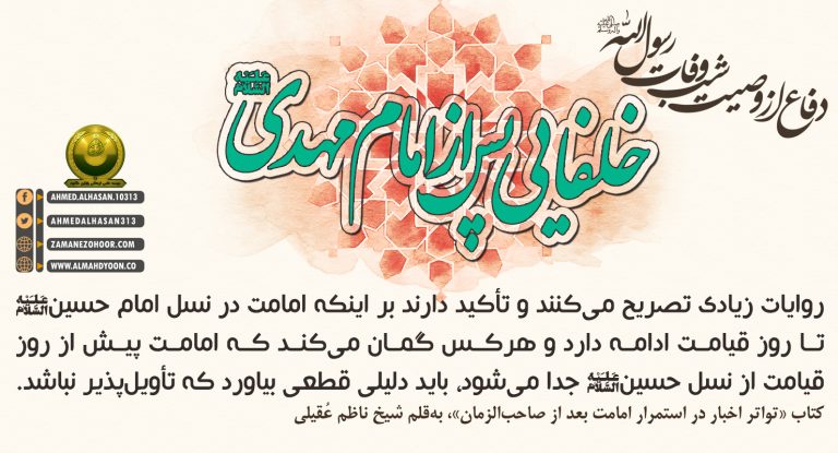 روایت های زیادی تصریح میکنند وتأکید دارند بر اینکه امامت در نسل امام حسین(ع)تا روز قیامت ادامه دارد وهرکس گمان میکند که امامت پیش از روز قیامت از نسل حسین(ع)جدا میشود،باید دلیلی قطعی بیاورد که تأویلپذیر نباشد. کتاب«تواتر اخبار در استمرار امامت بعد از صاحبالزمان»،بهقلم شیخ ناظم عُقیلی (انصار سید احمدالحسن یمانی ع)